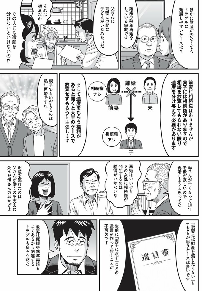 ほかにも離婚や熟年再婚をした家族にも、遺産相続のトラブルは起こりやすい。親子で揉めがちなのは「熟年再婚」であり、そのトラブルを回避するためには、生前に「実子に渡す」などの遺言を作っておくことが不可欠である。