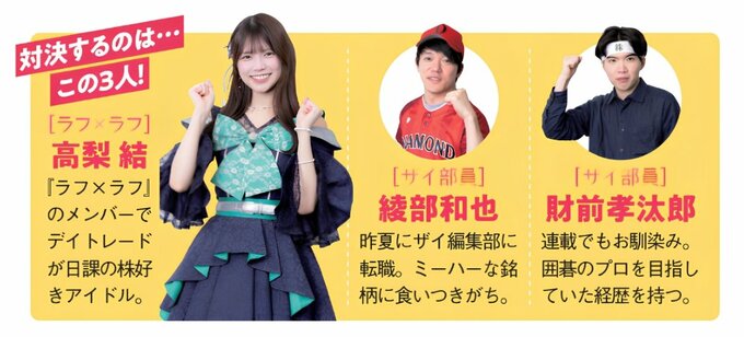 株バトルに挑む3人。株好きアイドルの高梨結、ザイ部員の綾部和也、財前孝汰郎が、それぞれ50万円を元手にスイングトレードで対決する。